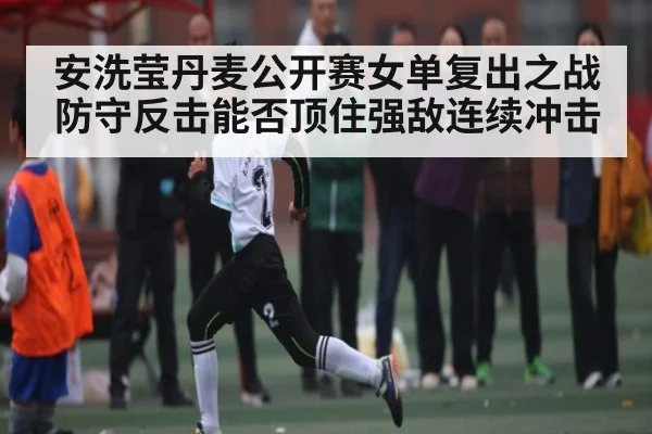安洗莹丹麦公开赛女单复出之战 防守反击能否顶住强敌连续冲击（hth）