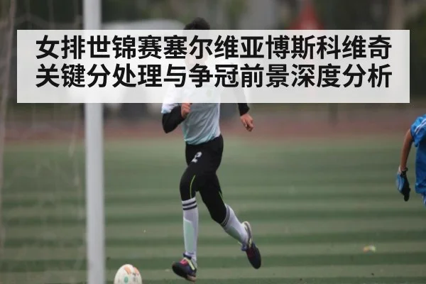 女排世锦赛塞尔维亚博斯科维奇关键分处理与争冠前景深度分析（hth）