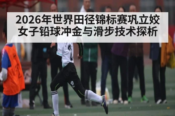 2026年世界田径锦标赛巩立姣女子铅球冲金与滑步技术探析